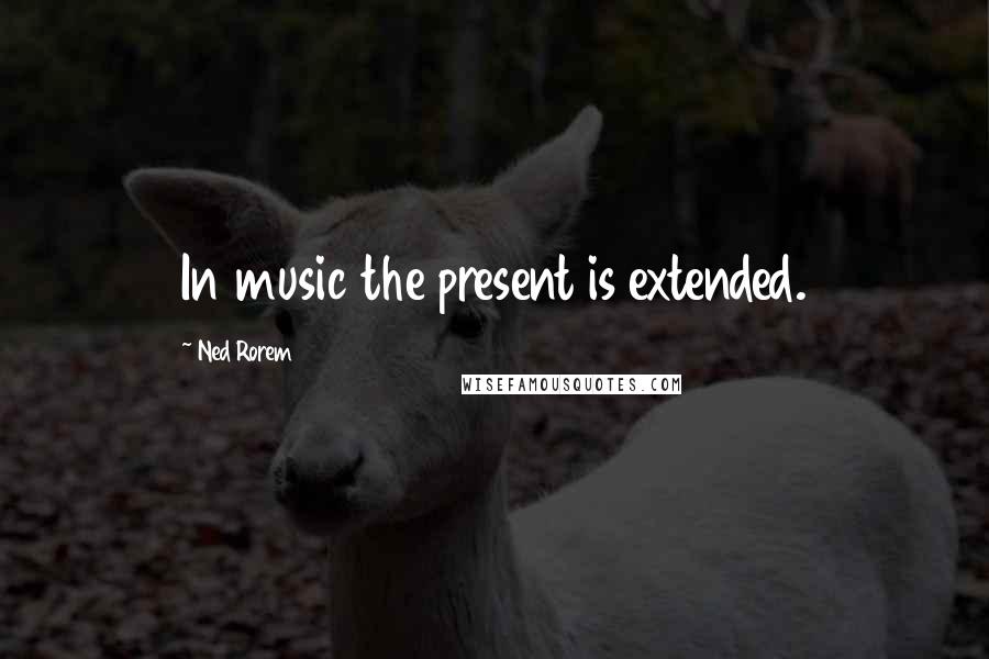 Ned Rorem Quotes: In music the present is extended.