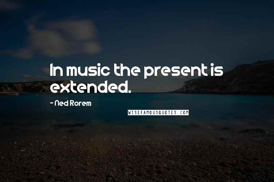 Ned Rorem Quotes: In music the present is extended.