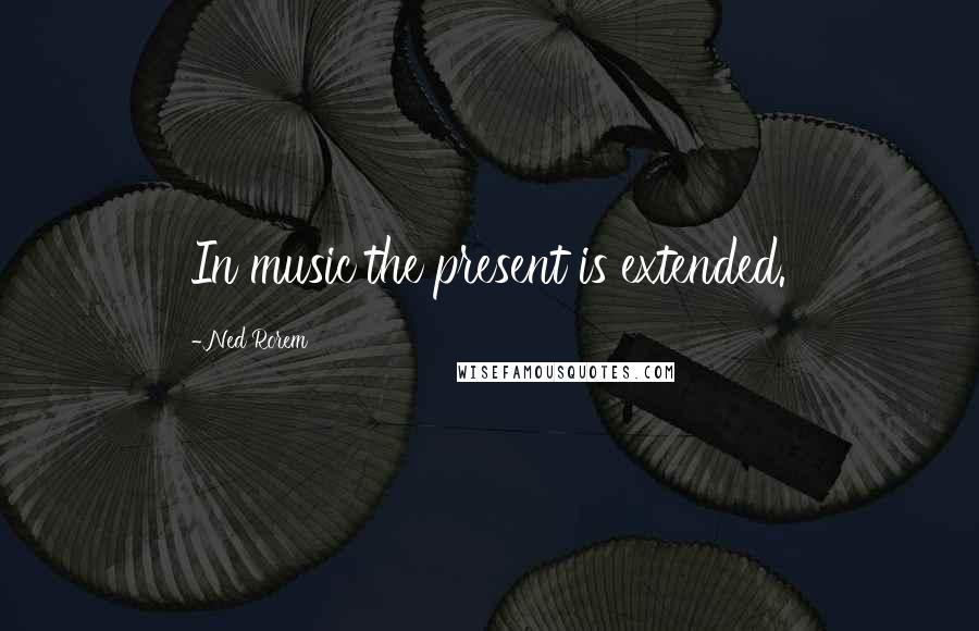 Ned Rorem Quotes: In music the present is extended.