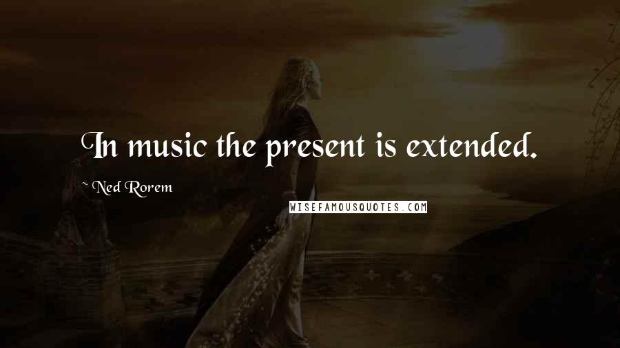 Ned Rorem Quotes: In music the present is extended.