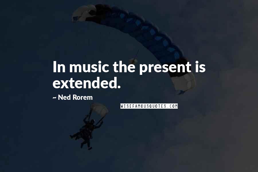 Ned Rorem Quotes: In music the present is extended.