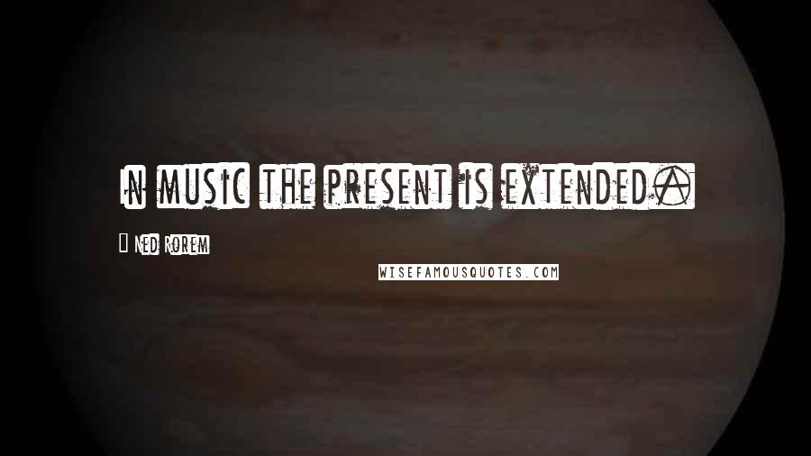 Ned Rorem Quotes: In music the present is extended.