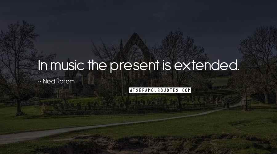 Ned Rorem Quotes: In music the present is extended.