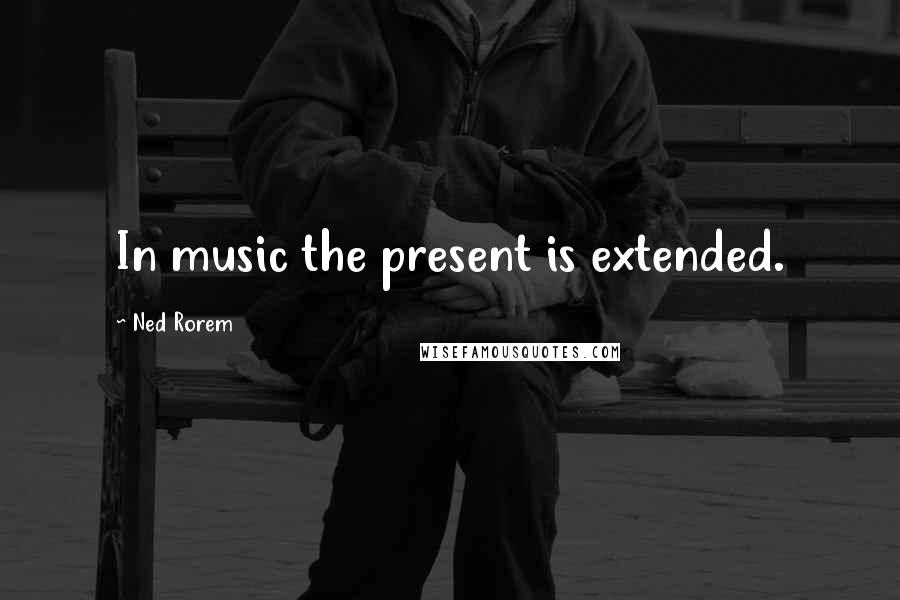 Ned Rorem Quotes: In music the present is extended.