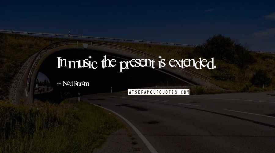 Ned Rorem Quotes: In music the present is extended.