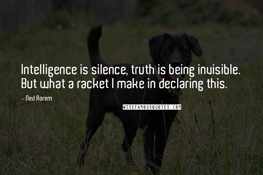 Ned Rorem Quotes: Intelligence is silence, truth is being invisible. But what a racket I make in declaring this.