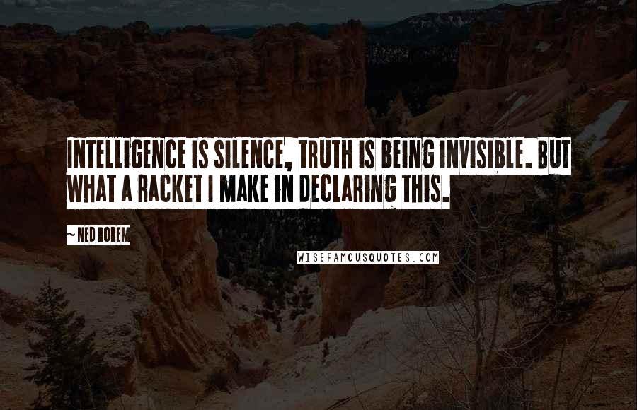 Ned Rorem Quotes: Intelligence is silence, truth is being invisible. But what a racket I make in declaring this.