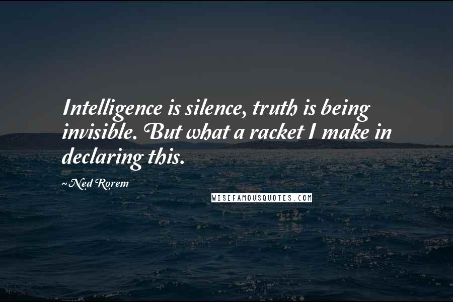 Ned Rorem Quotes: Intelligence is silence, truth is being invisible. But what a racket I make in declaring this.