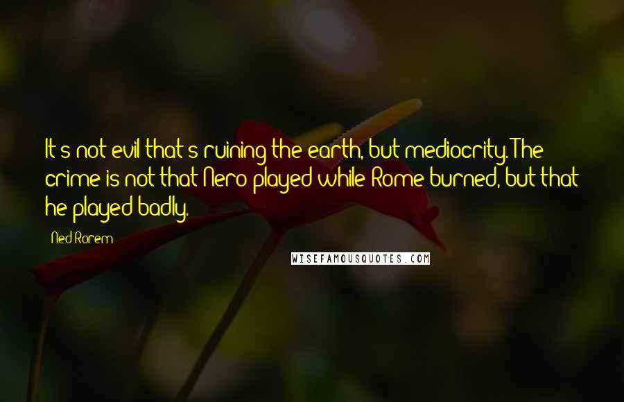 Ned Rorem Quotes: It's not evil that's ruining the earth, but mediocrity. The crime is not that Nero played while Rome burned, but that he played badly.