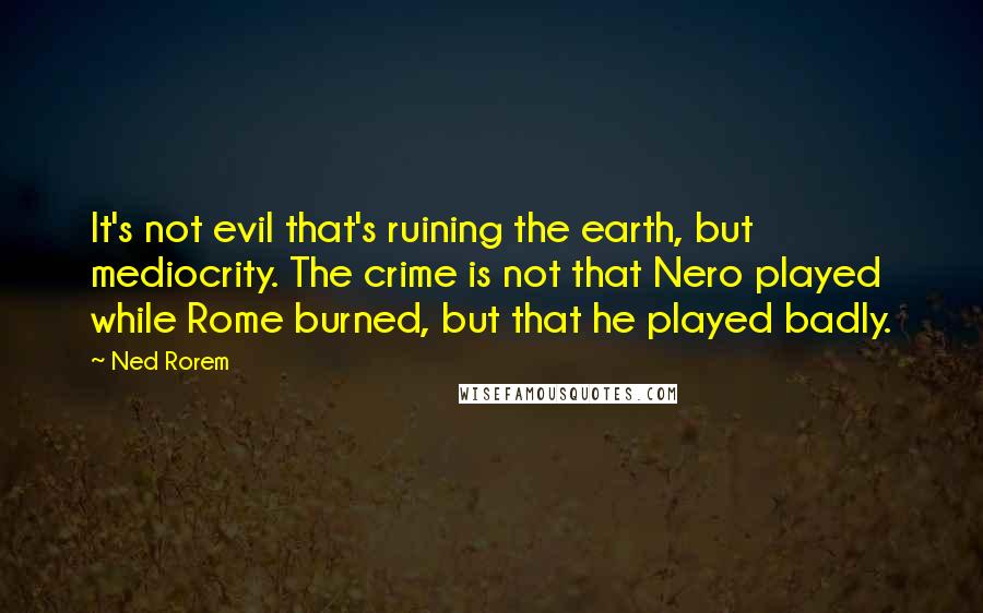 Ned Rorem Quotes: It's not evil that's ruining the earth, but mediocrity. The crime is not that Nero played while Rome burned, but that he played badly.