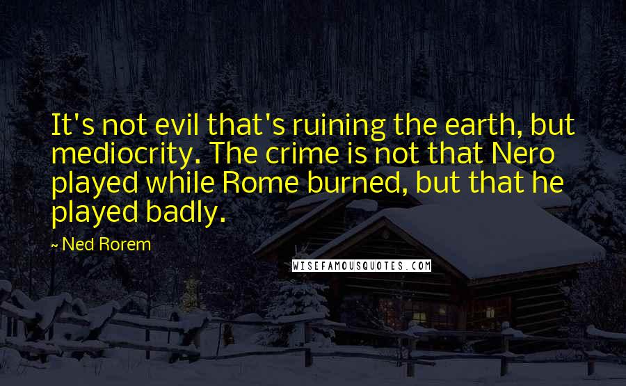 Ned Rorem Quotes: It's not evil that's ruining the earth, but mediocrity. The crime is not that Nero played while Rome burned, but that he played badly.