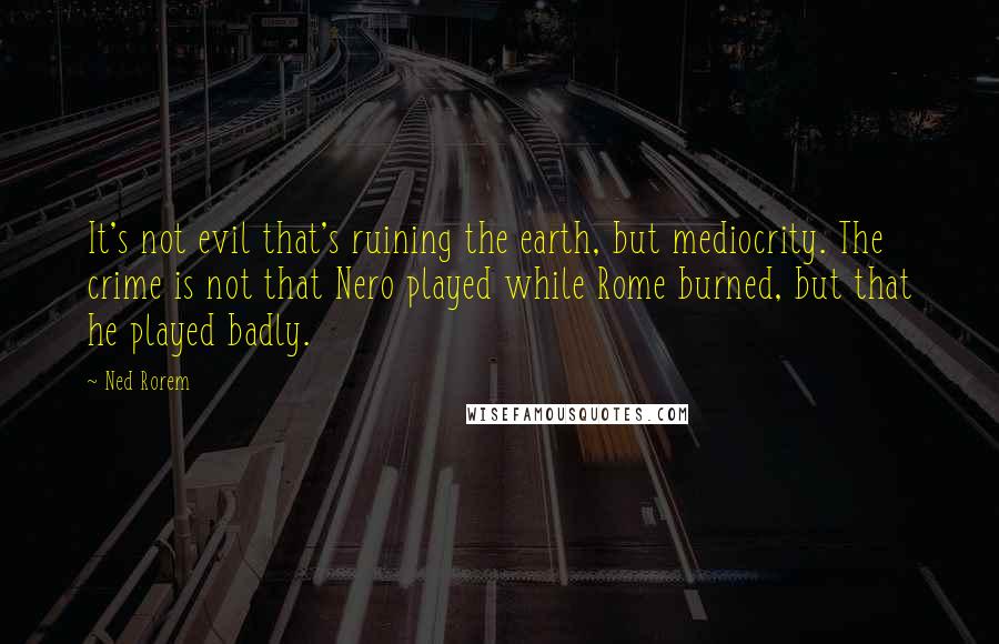Ned Rorem Quotes: It's not evil that's ruining the earth, but mediocrity. The crime is not that Nero played while Rome burned, but that he played badly.