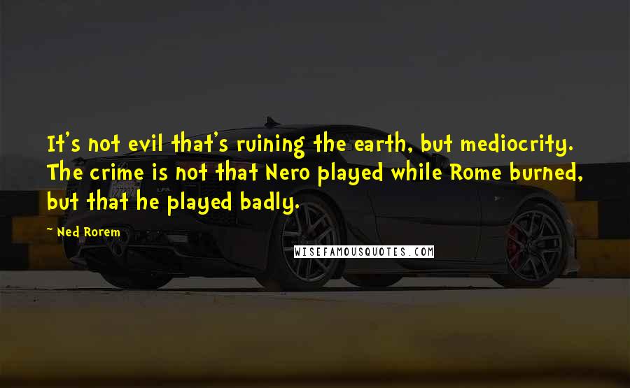 Ned Rorem Quotes: It's not evil that's ruining the earth, but mediocrity. The crime is not that Nero played while Rome burned, but that he played badly.