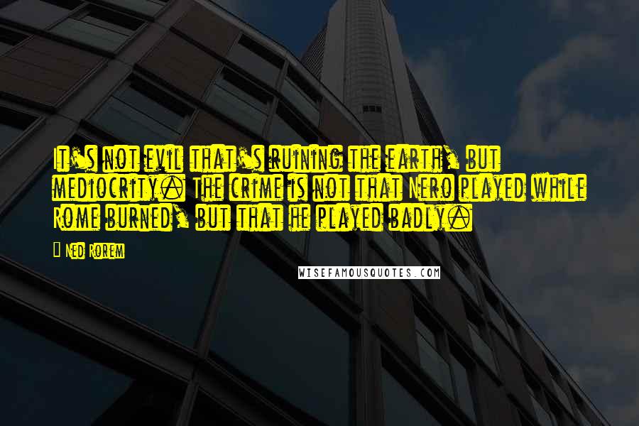 Ned Rorem Quotes: It's not evil that's ruining the earth, but mediocrity. The crime is not that Nero played while Rome burned, but that he played badly.
