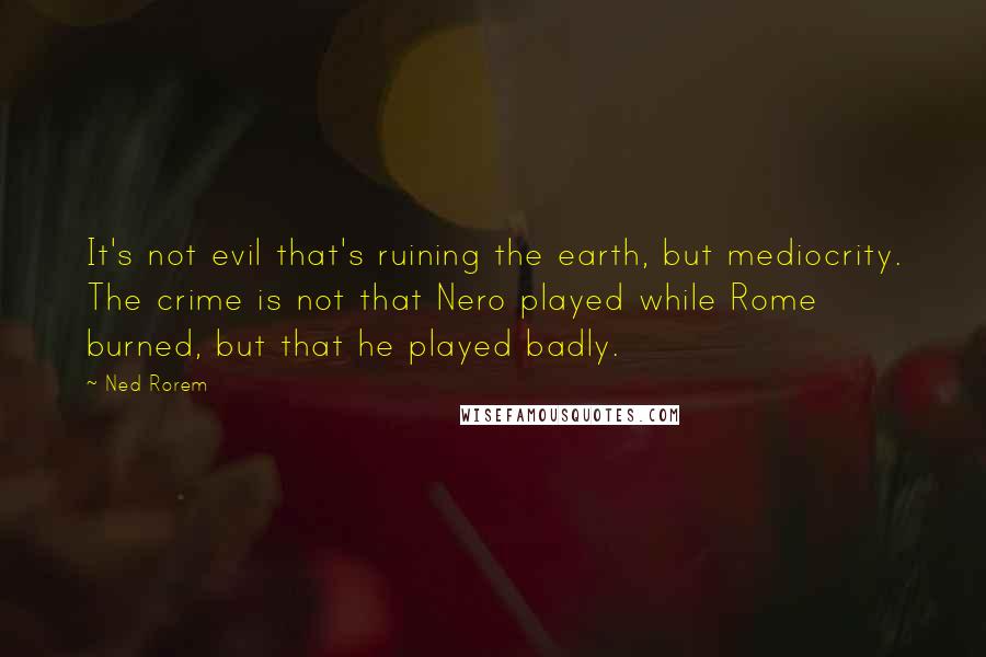 Ned Rorem Quotes: It's not evil that's ruining the earth, but mediocrity. The crime is not that Nero played while Rome burned, but that he played badly.