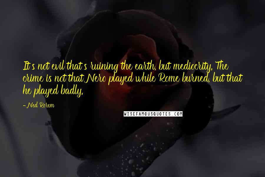 Ned Rorem Quotes: It's not evil that's ruining the earth, but mediocrity. The crime is not that Nero played while Rome burned, but that he played badly.