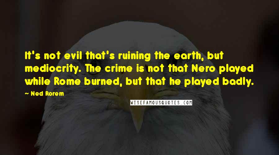 Ned Rorem Quotes: It's not evil that's ruining the earth, but mediocrity. The crime is not that Nero played while Rome burned, but that he played badly.