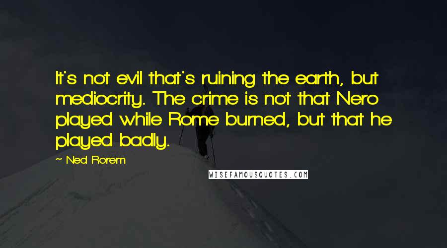 Ned Rorem Quotes: It's not evil that's ruining the earth, but mediocrity. The crime is not that Nero played while Rome burned, but that he played badly.