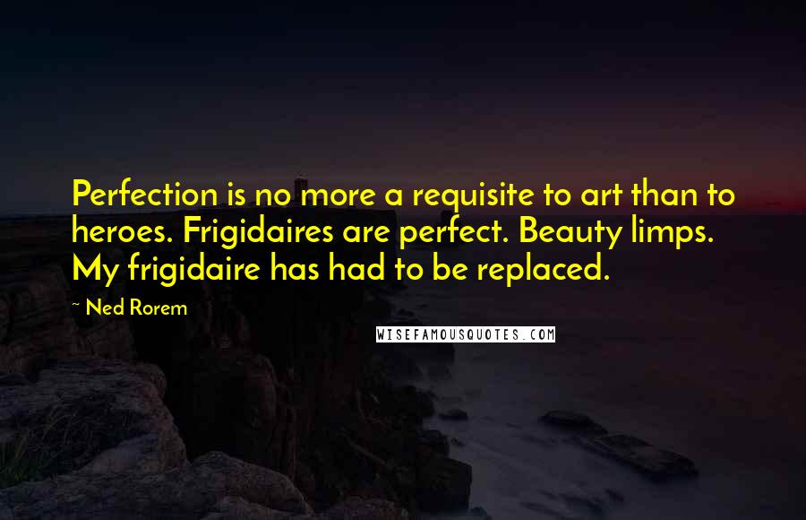 Ned Rorem Quotes: Perfection is no more a requisite to art than to heroes. Frigidaires are perfect. Beauty limps. My frigidaire has had to be replaced.