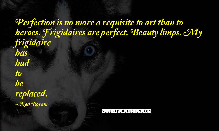 Ned Rorem Quotes: Perfection is no more a requisite to art than to heroes. Frigidaires are perfect. Beauty limps. My frigidaire has had to be replaced.