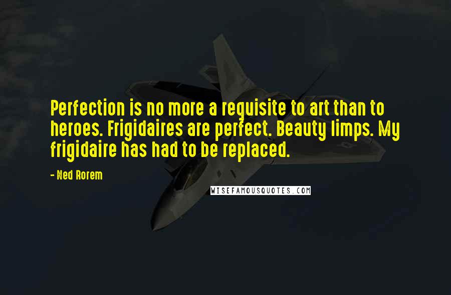 Ned Rorem Quotes: Perfection is no more a requisite to art than to heroes. Frigidaires are perfect. Beauty limps. My frigidaire has had to be replaced.