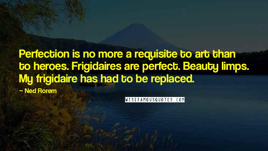 Ned Rorem Quotes: Perfection is no more a requisite to art than to heroes. Frigidaires are perfect. Beauty limps. My frigidaire has had to be replaced.