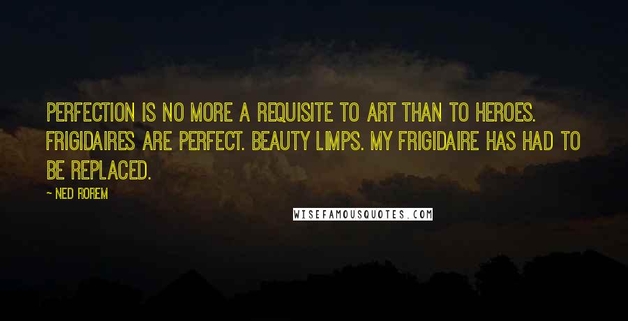 Ned Rorem Quotes: Perfection is no more a requisite to art than to heroes. Frigidaires are perfect. Beauty limps. My frigidaire has had to be replaced.