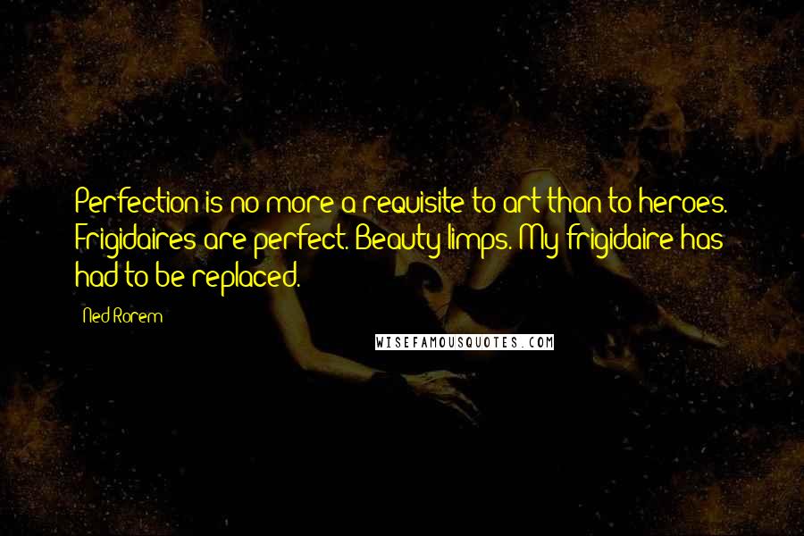 Ned Rorem Quotes: Perfection is no more a requisite to art than to heroes. Frigidaires are perfect. Beauty limps. My frigidaire has had to be replaced.
