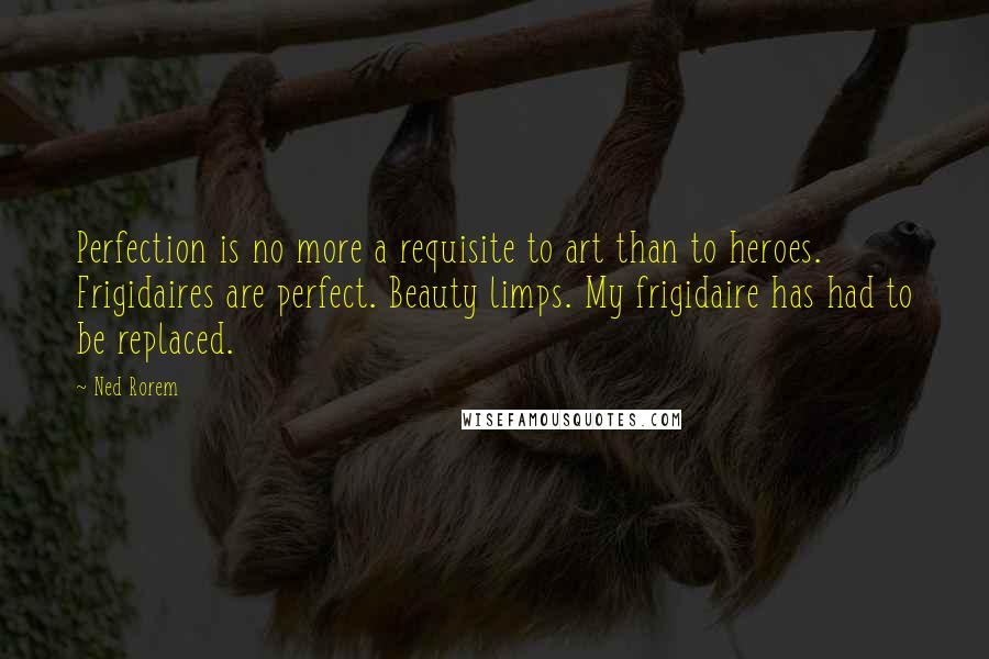 Ned Rorem Quotes: Perfection is no more a requisite to art than to heroes. Frigidaires are perfect. Beauty limps. My frigidaire has had to be replaced.