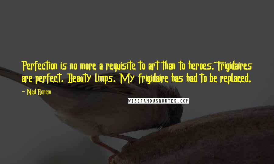 Ned Rorem Quotes: Perfection is no more a requisite to art than to heroes. Frigidaires are perfect. Beauty limps. My frigidaire has had to be replaced.
