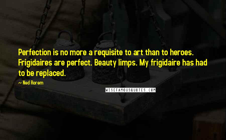 Ned Rorem Quotes: Perfection is no more a requisite to art than to heroes. Frigidaires are perfect. Beauty limps. My frigidaire has had to be replaced.