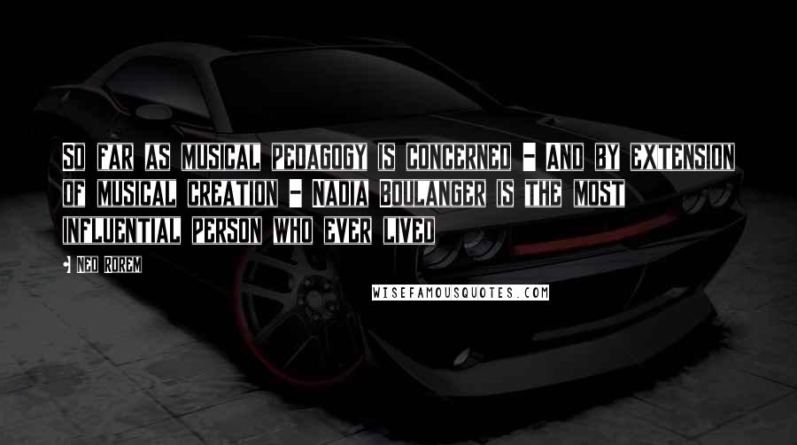 Ned Rorem Quotes: So far as musical pedagogy is concerned - And by extension of musical creation - Nadia Boulanger is the most influential person who ever lived