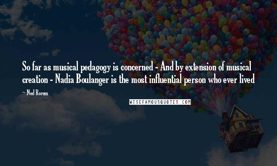 Ned Rorem Quotes: So far as musical pedagogy is concerned - And by extension of musical creation - Nadia Boulanger is the most influential person who ever lived