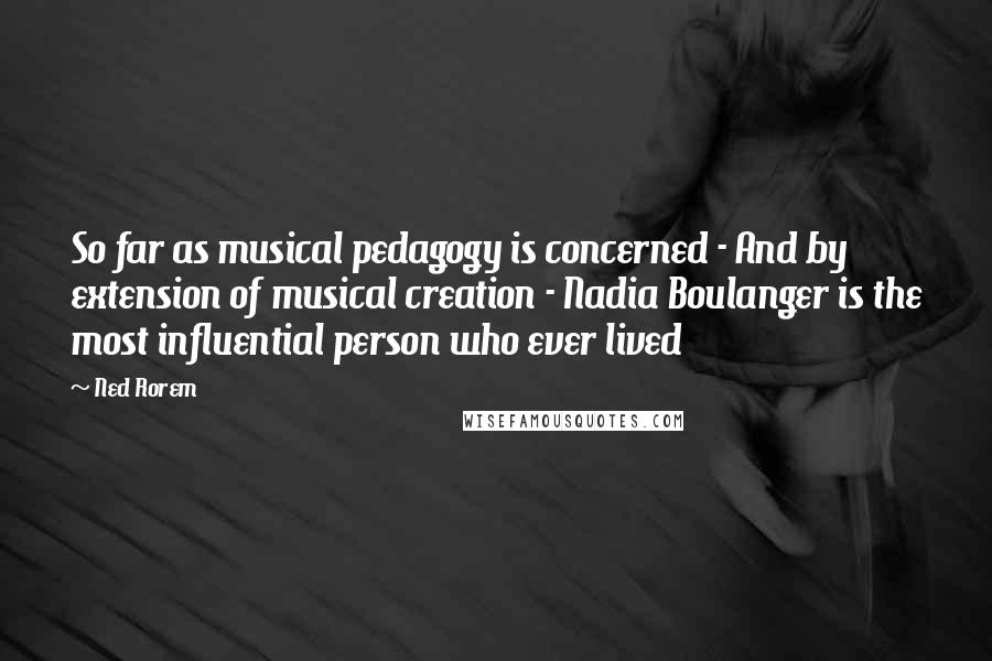 Ned Rorem Quotes: So far as musical pedagogy is concerned - And by extension of musical creation - Nadia Boulanger is the most influential person who ever lived