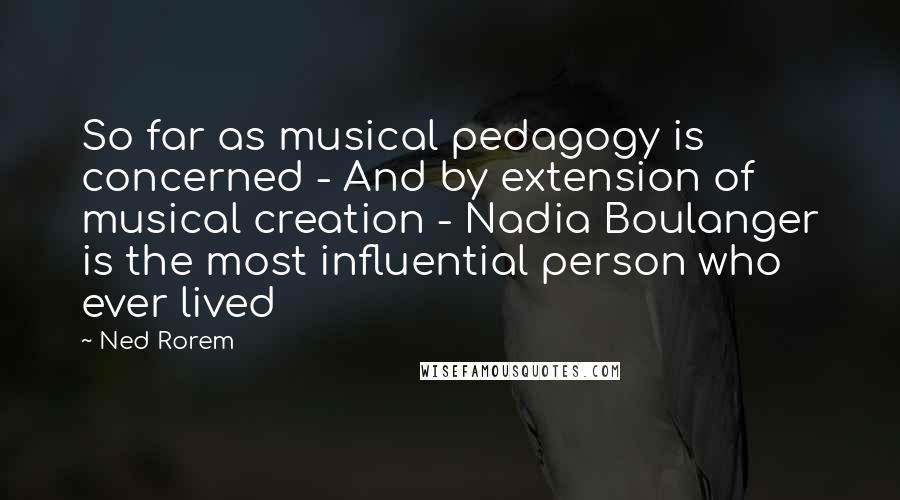 Ned Rorem Quotes: So far as musical pedagogy is concerned - And by extension of musical creation - Nadia Boulanger is the most influential person who ever lived