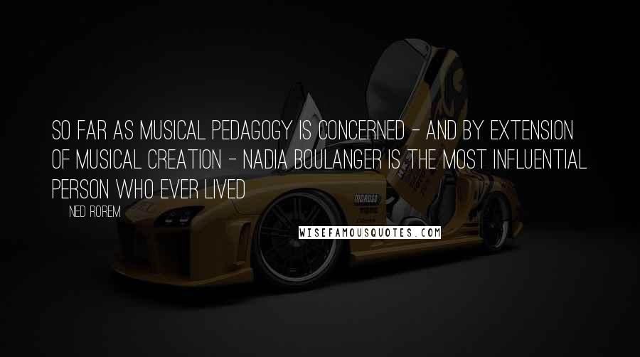 Ned Rorem Quotes: So far as musical pedagogy is concerned - And by extension of musical creation - Nadia Boulanger is the most influential person who ever lived