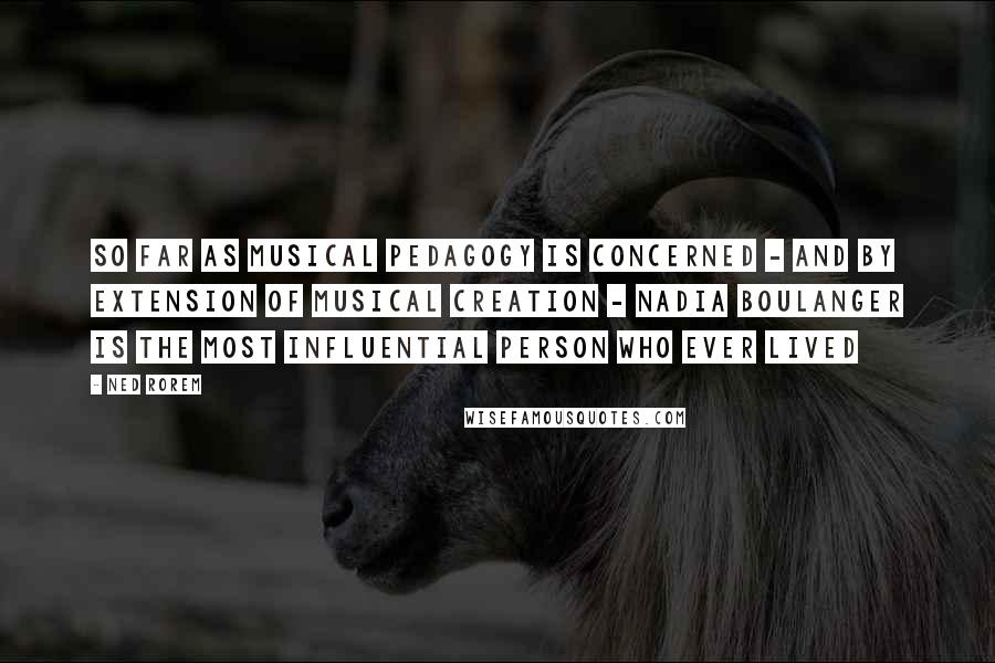 Ned Rorem Quotes: So far as musical pedagogy is concerned - And by extension of musical creation - Nadia Boulanger is the most influential person who ever lived