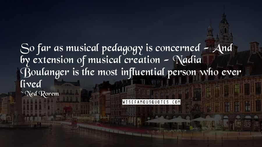 Ned Rorem Quotes: So far as musical pedagogy is concerned - And by extension of musical creation - Nadia Boulanger is the most influential person who ever lived