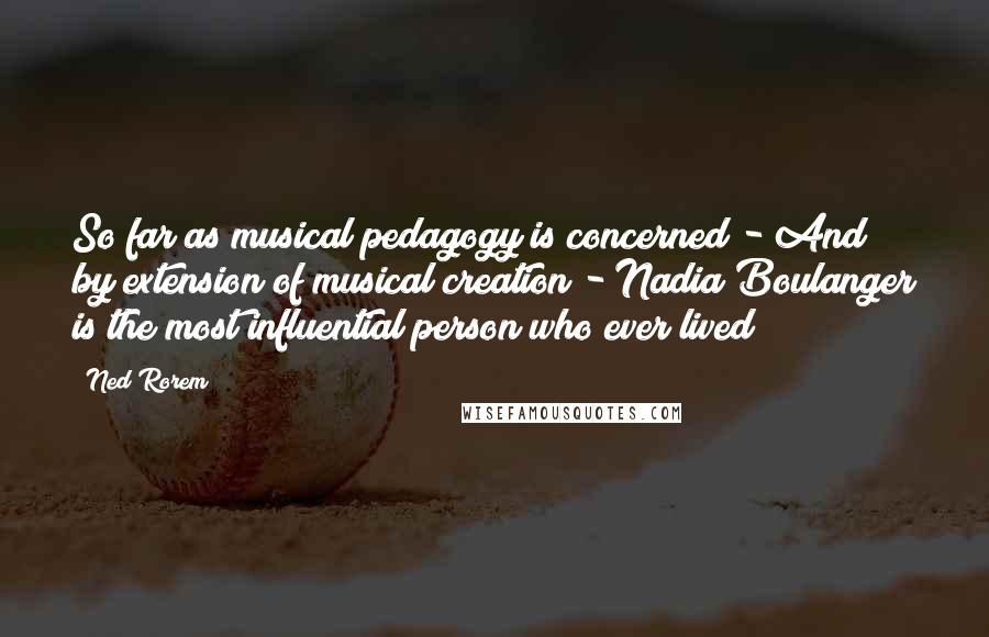 Ned Rorem Quotes: So far as musical pedagogy is concerned - And by extension of musical creation - Nadia Boulanger is the most influential person who ever lived