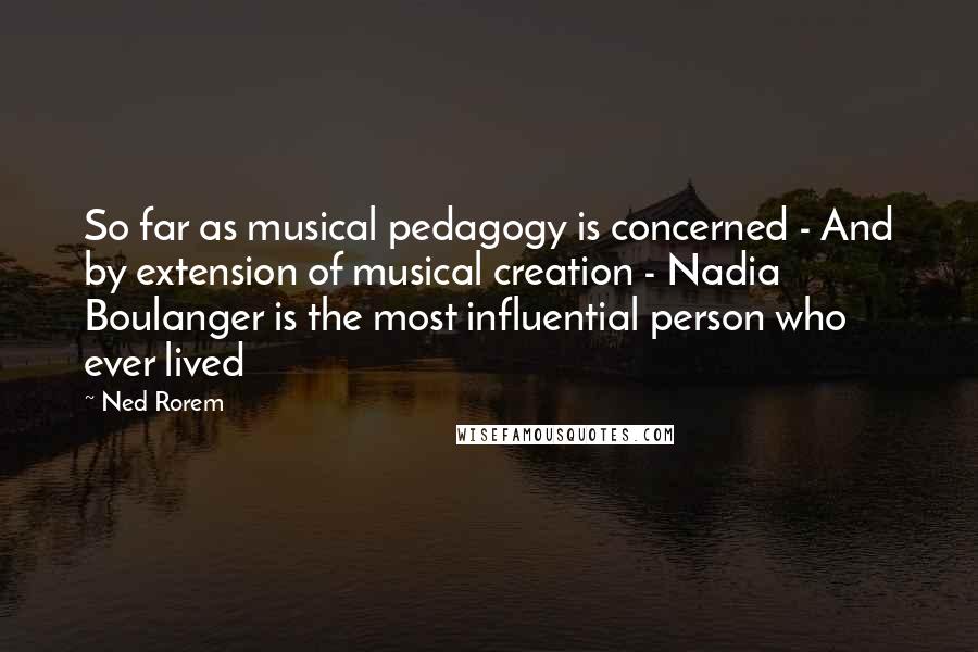 Ned Rorem Quotes: So far as musical pedagogy is concerned - And by extension of musical creation - Nadia Boulanger is the most influential person who ever lived
