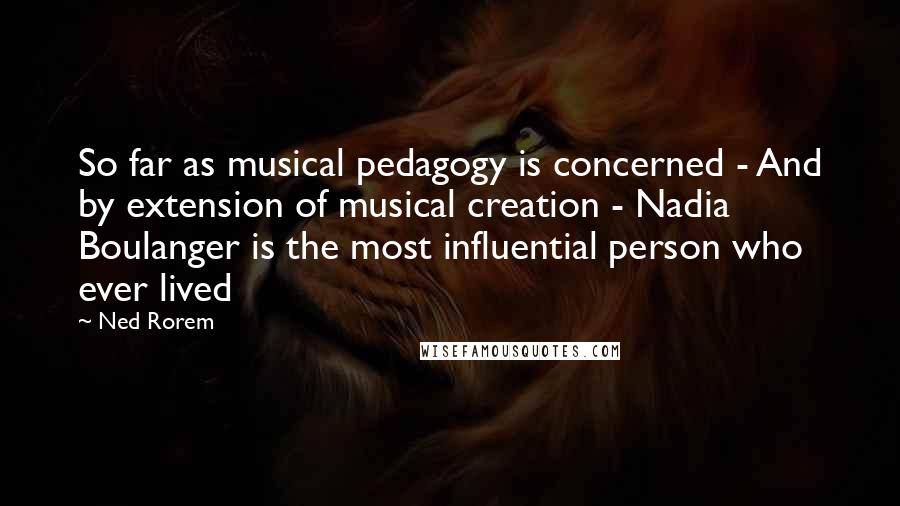 Ned Rorem Quotes: So far as musical pedagogy is concerned - And by extension of musical creation - Nadia Boulanger is the most influential person who ever lived