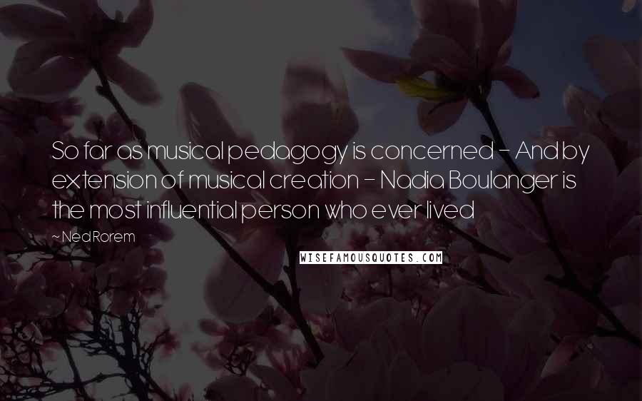 Ned Rorem Quotes: So far as musical pedagogy is concerned - And by extension of musical creation - Nadia Boulanger is the most influential person who ever lived