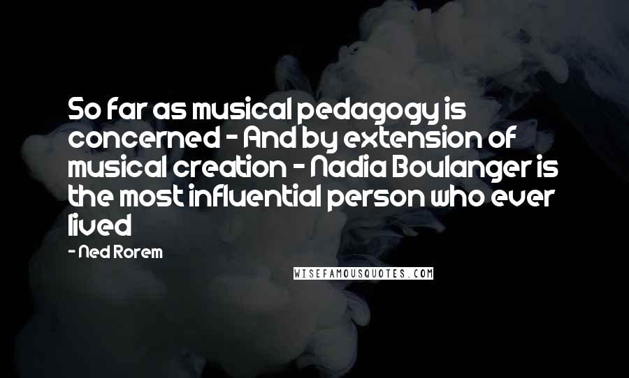 Ned Rorem Quotes: So far as musical pedagogy is concerned - And by extension of musical creation - Nadia Boulanger is the most influential person who ever lived