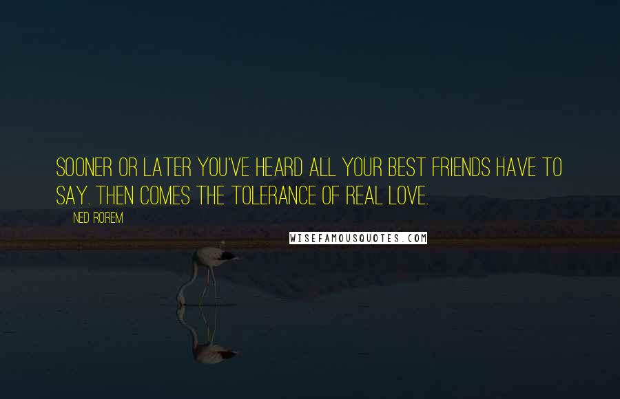 Ned Rorem Quotes: Sooner or later you've heard all your best friends have to say. Then comes the tolerance of real love.