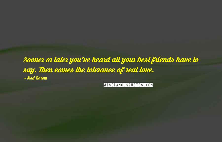 Ned Rorem Quotes: Sooner or later you've heard all your best friends have to say. Then comes the tolerance of real love.