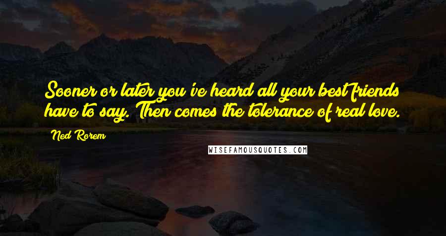 Ned Rorem Quotes: Sooner or later you've heard all your best friends have to say. Then comes the tolerance of real love.