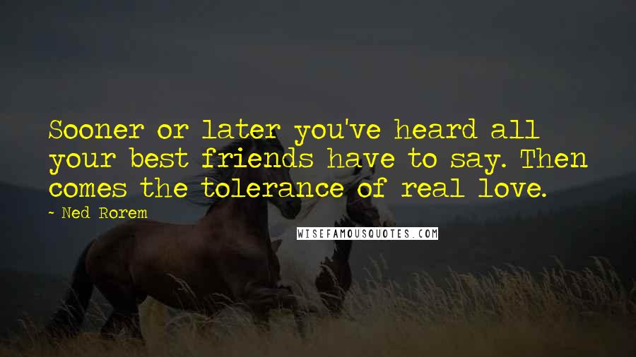 Ned Rorem Quotes: Sooner or later you've heard all your best friends have to say. Then comes the tolerance of real love.