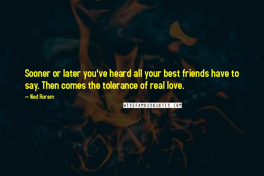 Ned Rorem Quotes: Sooner or later you've heard all your best friends have to say. Then comes the tolerance of real love.