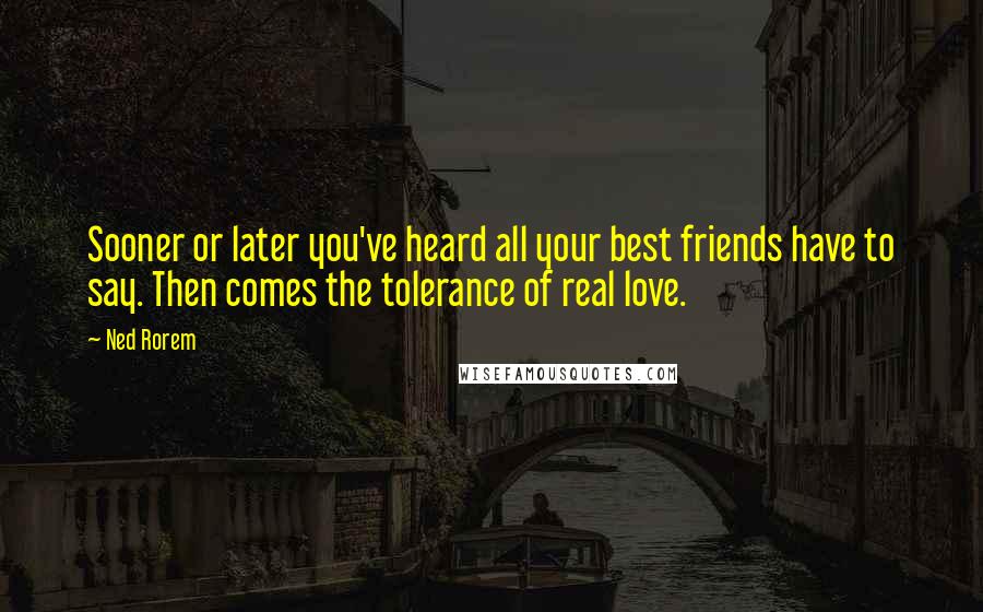 Ned Rorem Quotes: Sooner or later you've heard all your best friends have to say. Then comes the tolerance of real love.