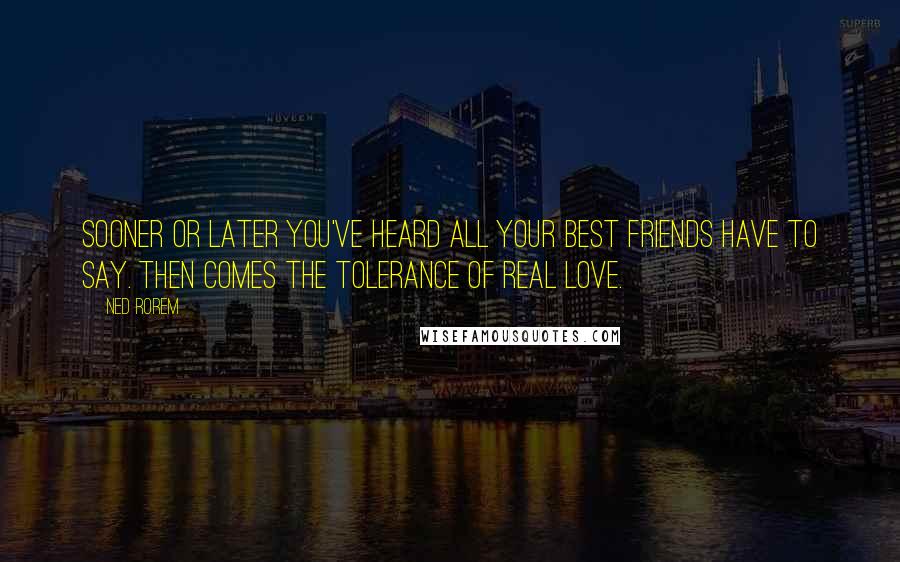 Ned Rorem Quotes: Sooner or later you've heard all your best friends have to say. Then comes the tolerance of real love.